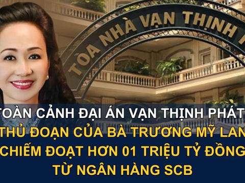 Toàn cảnh đại án Vạn Thịnh Phát: Thủ đoạn của bà Trương Mỹ Lan chiếm đoạt hơn 01 triệu tỷ đồng từ Ngân hàng SCB